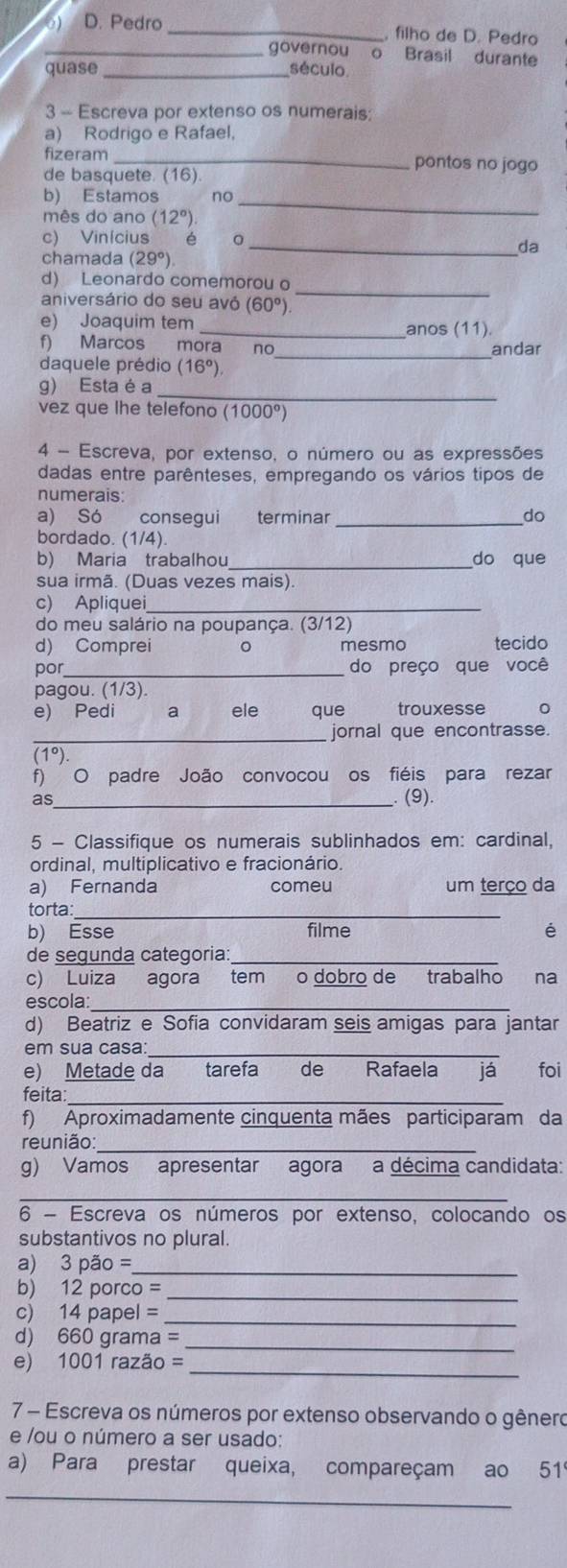 Pedro _, filho de D. Pedro
_governou Brasil durante
quase _século
3 - Escreva por extenso os numerais:
a) Rodrigo e Rafael,
fizeram _pontos no jogo
de basquete. (16).
b) Estamos no
mês do ano (12°)
_
c) Vinícius é 。
_da
chamada (29°)
_
d) Leonardo comemorou o
aniversário do seu avó (60°)
e) Joaquim tem _ (11)
anos
_
f) Marcos mora nơ andar
daquele prédio (16°)
_
g) Esta é a
vez que lhe telefono (1000°)
4 - Escreva, por extenso, o número ou as expressões
dadas entre parênteses, empregando os vários tipos de
numerais:
a) Só consegui terminar _do
bordado. (1/4).
b) Maria trabalhou do que
sua irmã. (Duas vezes mais).
c) Apliquei_
do meu salário na poupança. (3/12)
d) Comprei 。 mesmo tecido
por_ do preço que você
pagou. (1/3).
e) Pedi a ele que trouxesse 。
_jornal que encontrasse.
(1°)
f) O padre João convocou os fiéis para rezar
as_ (9).
5 - Classifique os numerais sublinhados em: cardinal,
ordinal, multiplicativo e fracionário.
a) Fernanda comeu um terço da
torta:_
b) Esse filme é
de segunda categoria:_
c) Luiza agora tem o dobro de trabalho na
escola:
d) Beatriz e Sofia convidaram seis amigas para jantar
em sua casa:_
e) Metade da tarefa de Rafaela  já foi
feita:_
f) Aproximadamente cinquenta mães participaram da
reunião_
g) Vamos apresentar agora a décima candidata:
_
6 - Escreva os números por extenso, colocando os
substantivos no plural.
a) 3 3pao= _
b) 12 porco =_
_
c) 14 papel =
d) 660 grama =_
_
e) 1001 razão =
7 - Escreva os números por extenso observando o gênero
e /ou o número a ser usado:
a) Para prestar queixa, compareçam ao 519
_