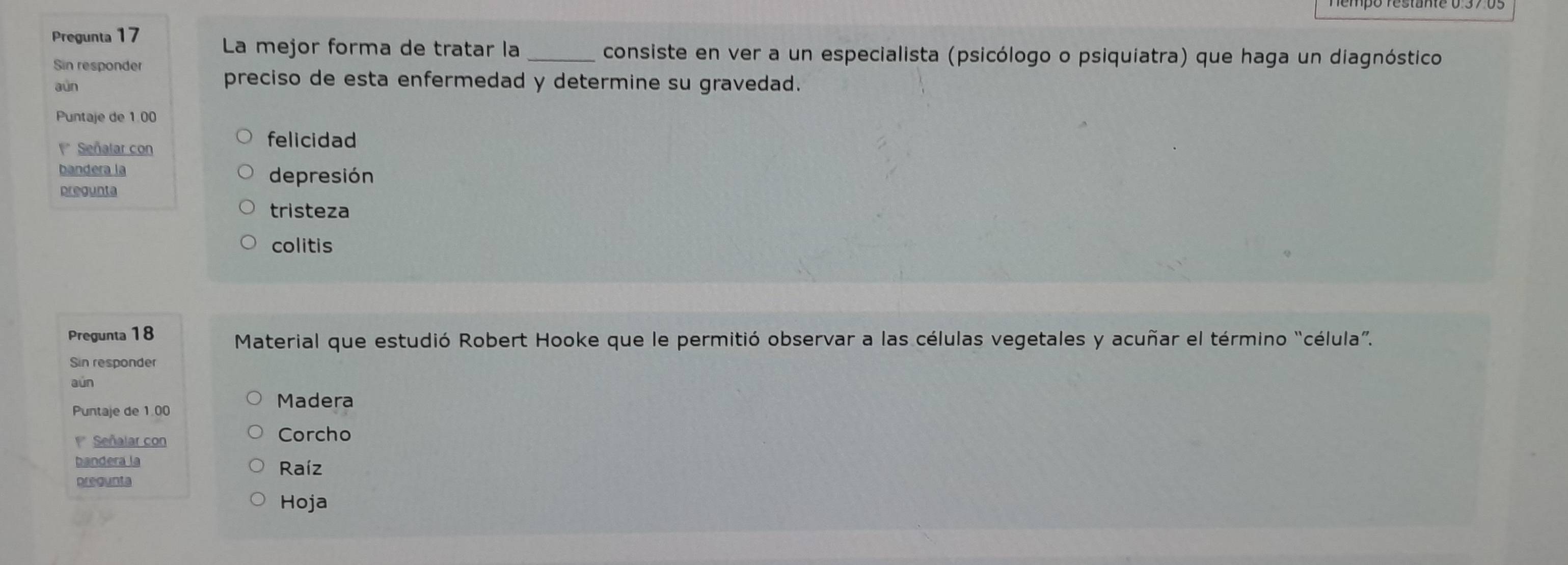 Pregunta 17
La mejor forma de tratar la _consiste en ver a un especialista (psicólogo o psiquiatra) que haga un diagnóstico
Sin responder
aùn
preciso de esta enfermedad y determine su gravedad.
Puntaje de 1.00
* Señalar con
felicidad
bandera la
depresión
pregunta
tristeza
colitis
Pregunta 18 Material que estudió Robert Hooke que le permitió observar a las células vegetales y acuñar el término “célula”.
Sin responder
aún
Puntaje de 1.00
Madera
Señalar con Corcho
bandera la Raíz
pregunta
Hoja