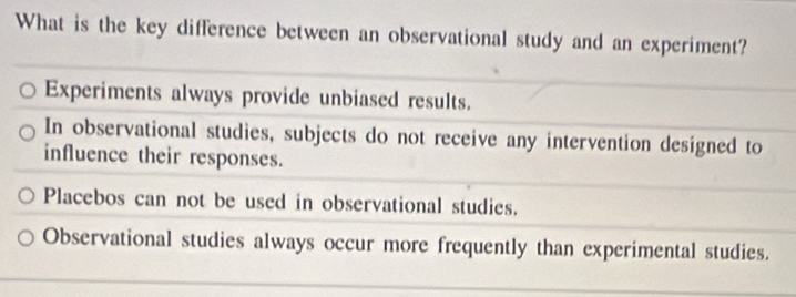 What is the key difference between an observational study and an experiment?
Experiments always provide unbiased results.
In observational studies, subjects do not receive any intervention designed to
influence their responses.
Placebos can not be used in observational studies.
Observational studies always occur more frequently than experimental studies.