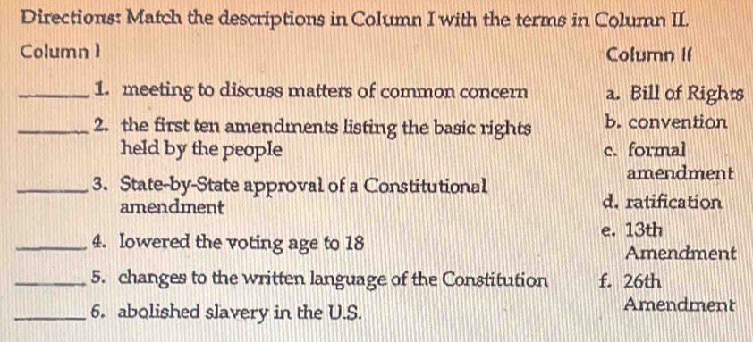 Directions: Match the descriptions in Column I with the terms in Column II.
Column 1 Column II
_1. meeting to discuss matters of common concern a. Bill of Rights
_2. the first ten amendments listing the basic rights b. convention
held by the people c. formal
amendment
_3. State-by-State approval of a Constitutional
amendment d. ratification
e. 13th
_4. Iowered the voting age to 18
Amendment
_5. changes to the written language of the Constitution f. 26th
_6. abolished slavery in the U.S. Amendment