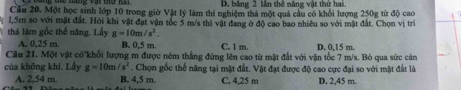 ang the náng vật thứ ha . D. băng 2 lân thê năng vật thứ hai.
Cầu 20. Một học sinh lớp 10 trong giờ Vật lý làm thí nghiệm thả một quả cầu có khối lượng 250g từ độ cao
l, 5m so với mặt đất. Hỏi khi vật đạt vận tốc 5 m/s thì vật đang ở độ cao bao nhiêu so với mặt đất. Chọn vị trí
thả làm gốc thế năng. Lấy g=10m/s^2.
A. 0,25 m. B. 0,5 m. C. 1 m. D. 0,15 m.
Câu 21. Một vật có'khối lượng m được ném thẳng đứng lên cao từ mặt đất với vận tốc 7 m/s. Bỏ qua sức cản
của không khí. Lấy g=10m/s^2. Chọn gốc thế năng tại mặt đất. Vật đạt được độ cao cực đại so với mặt đất là
A. 2,54 m. B. 4,5 m. C. 4,25 m D. 2,45 m.