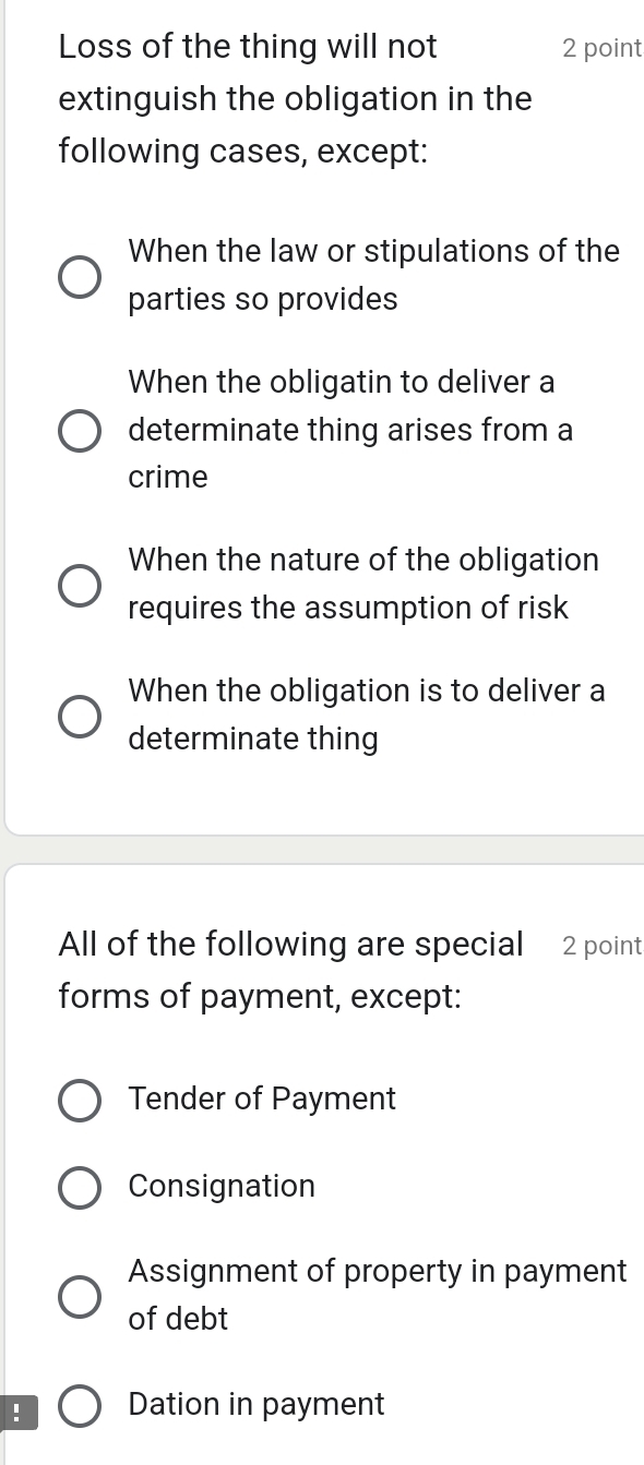 Loss of the thing will not 2 point
extinguish the obligation in the
following cases, except:
When the law or stipulations of the
parties so provides
When the obligatin to deliver a
determinate thing arises from a
crime
When the nature of the obligation
requires the assumption of risk
When the obligation is to deliver a
determinate thing
All of the following are special 2 point
forms of payment, except:
Tender of Payment
Consignation
Assignment of property in payment
of debt
! Dation in payment