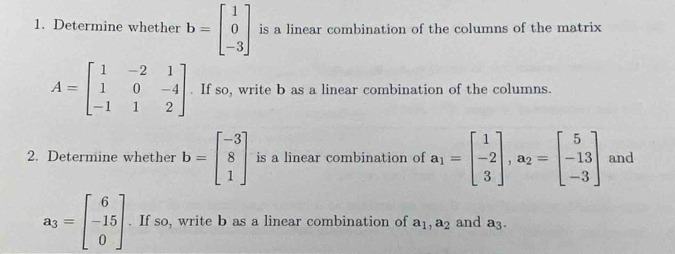 Determine whether b=beginbmatrix 1 0 -3endbmatrix is a linear combination of the columns of the matrix
A=beginbmatrix 1&-2&1 1&0&-4 -1&1&2endbmatrix. If so, write b as a linear combination of the columns. 
2. Determine whether b=beginbmatrix -3 8 1endbmatrix is a linear combination of a_1=beginbmatrix 1 -2 3endbmatrix , a_2=beginbmatrix 5 -13 -3endbmatrix and
a_3=beginbmatrix 6 -15 0endbmatrix. If so, write b as a linear combination of a_1, a_2 and a_3.