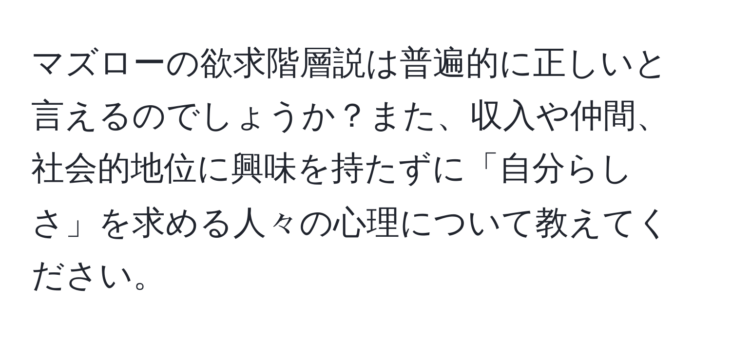 マズローの欲求階層説は普遍的に正しいと言えるのでしょうか？また、収入や仲間、社会的地位に興味を持たずに「自分らしさ」を求める人々の心理について教えてください。