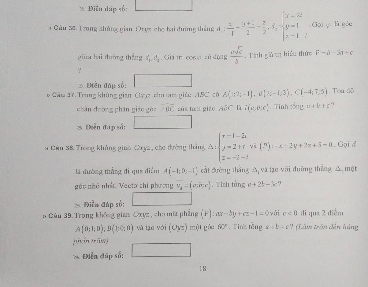 Điền đáp số:
» Câu 36. Trong không gian Oxyz cho hai đường thẳng d_1: x/-1 = (y+1)/2 = z/2 ,d_2:beginarrayl x=2t y=1 z=1-tendarray.. Gọi φ là góc
giữa hai đưòng thắng d_1,d_2. Giá trị cos varphi có dạng  asqrt(c)/b . Tính giá trị biều thức P=b-3a+c
?
Điền đáp số:
□
» Câu 37. Trong không gian Oxyz cho tam giác ABC có A(1;2;-1),B(2;-1;3),C(-4;7;5).  Tọa độ
chân đưòng phân giác góc widehat ABC của tam giác ABC là I(a;b;c). Tính tổng a+b+c ?
Điền đáp số:
□ 
» Câu 38. Trong không gian Oxyz , cho đường thắng Delta :beginarrayl x=1+2t y=2+t z=-2-tendarray. và (P): -x+2y+2z+5=0. Gọi d
là đường thẳng đi qua điểm A(-1;0;-1) cắt đường thẳng △ và tạo với đường thắng △ _2 một
góc nhỏ nhất. Vectơ chi phương vector u_d=(a;b;c). Tính tổng a+2b-3c ?
□ 
Điền đáp số:
» Câu 39. Trong không gian Oxyz , cho mặt phẳng (P): ax+by+cz-1=0 với c<0</tex> đi qua 2 điểm
A(0;1;0);B(1;0;0) và tạo với (Oyz) một góc 60°. Tính tổng a+b+c ? (Làm tròn đến hàng
phần trăm)
 1/2 m)^2-4^3)
Điền đáp số: -3,-2)=48)+(-2)^2
18