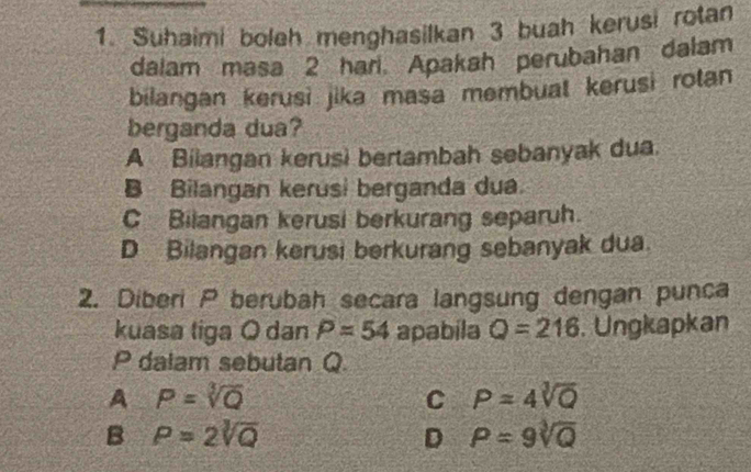 Suhaimi boleh menghasilkan 3 buah kerusi rotan
dalam masa 2 hari. Apakah perubahan dalam
bilangan kerusi jika masa membuat kerusi rotan
berganda dua?
A Bilangan kerusi bertambah sebanyak dua.
B Bilangan kerusi berganda dua.
C Bilangan kerusi berkurang separuh.
D Bilangan kerusi berkurang sebanyak dua.
2. Diberi P berubah secara langsung dengan punca
kuasa tiga O dan P=54 apabila Q=216. Ungkapkan
P dalam sebutan Q
A P=sqrt[3](Q)
C P=4sqrt[3](Q)
B P=2sqrt[3](Q)
D P=9sqrt[3](Q)