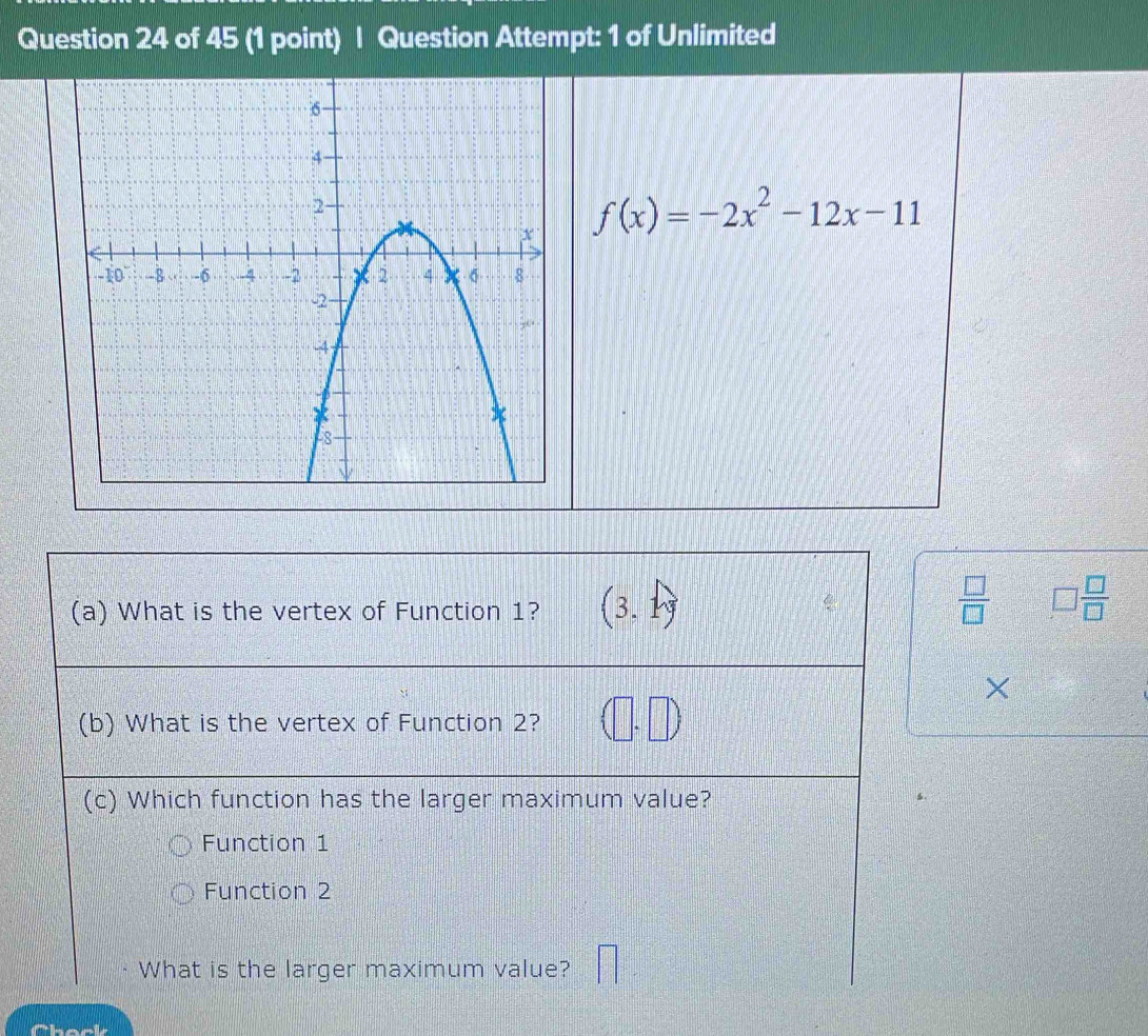 Question Attempt: 1 of Unlimited
f(x)=-2x^2-12x-11
(a) What is the vertex of Function 1? (3,1)
 □ /□   □  □ /□   
×
(b) What is the vertex of Function 2? (1 
(c) Which function has the larger maximum value?
Function 1
Function 2
What is the larger maximum value?
Chock