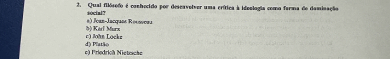 Qual filósofo é conhecido por desenvolver uma crítica à ideologia como forma de dominação
social?
a) Jean-Jacques Rousseau
b) Karl Marx
c) John Locke
d) Platão
c) Friedrich Nietzsche