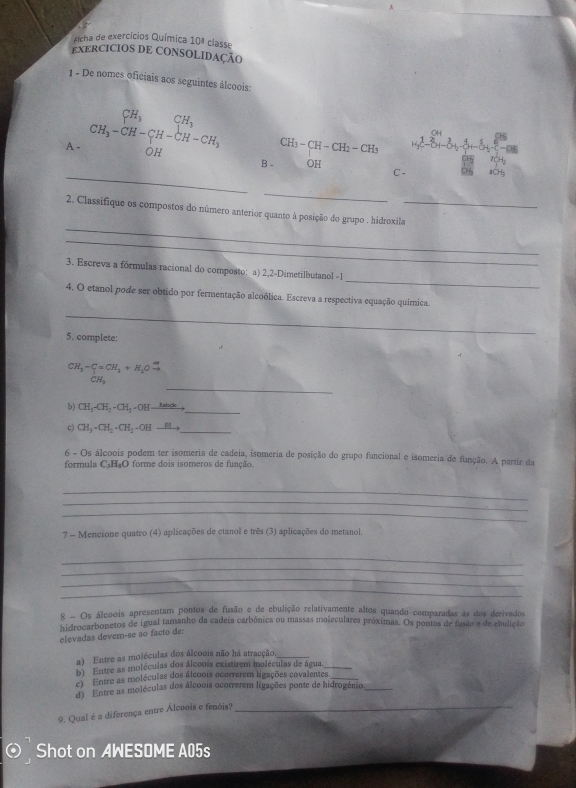 ficha de exercícios Química 10^a classe
EXERCICIOS DE CONSOLIDAÇÃO
1 - De nomes oficiais aos seguintes álcoois:
CH_3-CH-CH_2-CH_3 =14^2-8+-8+8-8+-8+-8
A - CH_3-CH-CH-CH-CH-CH_3 B - OH
CH_4 T(H_2
_
C - 4CH₃
_
_
2. Classifique os compostos do número anterior quanto à posição do grupo . hidroxila_
_
_
3. Escreva a fórmulas racional do composto: a) 2,2-Dimetilbutanol -1
4. O etanol pode ser obtido por fermentação alcoólica. Escreva a respectiva equação química.
_
5. complete:
CH_3-C=CH_3+H_3Oxrightarrow omega 
_
CH_3
_
b) CH_3-CH_2-CH_2-OH-_ Hate
c) CH_3· CH_2· CH_2· OHto _
6 - Os álcoois podem ter isomeria de cadeia, isomeria de posição do grupo funcional e isomeria de função. A partir da
formula C_3H_8O O  forme dois isomeros de função.
_
_
_
7 - Mencione quatro (4) aplicações de etanol e três (3) aplicações do metanol.
_
_
_
_
8 - Os álcoois apresentam pontos de fusão e de ebulição relativamente altos quando comparadas às dos derivados
hidrocarbonetos de igual tamanho da cadeia carbônica ou massas moleculares próximas. Os pontos de fasão e de ebulição
elevadas devern-se ão facto de:
a) Entre as moléculas dos álcoois não há atracção_
b) Entre as moléculas dos álcoois existirem moléculas de água_
c) Entre as moléculas dos álcoois ocorrerem ligações covalentes_
d) Entre as moléculas dos álcoois ocorrerem ligações ponte de hidrogênio_
9. Qual é a diferença entre Álcoois e fenóis?_
Shot on AWESOME A05s