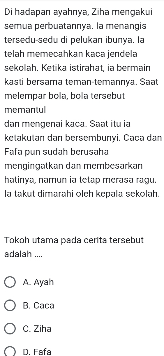 Di hadapan ayahnya, Ziha mengakui
semua perbuatannya. la menangis
tersedu-sedu di pelukan ibunya. Ia
telah memecahkan kaca jendela
sekolah. Ketika istirahat, ia bermain
kasti bersama teman-temannya. Saat
melempar bola, bola tersebut
memantul
dan mengenai kaca. Saat itu ia
ketakutan dan bersembunyi. Caca dan
Fafa pun sudah berusaha
mengingatkan dan membesarkan
hatinya, namun ia tetap merasa ragu.
Ia takut dimarahi oleh kepala sekolah.
Tokoh utama pada cerita tersebut
adalah ....
A. Ayah
B. Caca
C. Ziha
D. Fafa