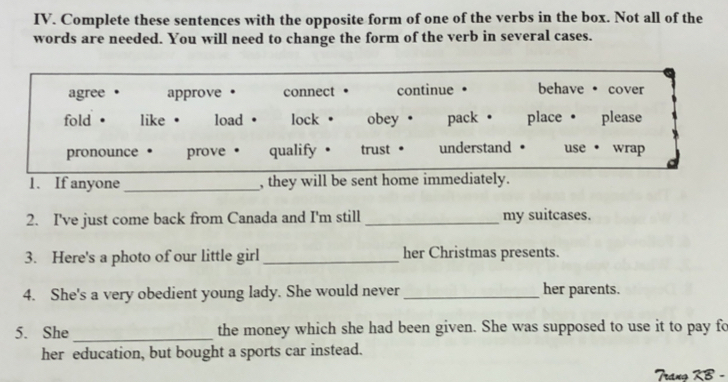 Complete these sentences with the opposite form of one of the verbs in the box. Not all of the 
words are needed. You will need to change the form of the verb in several cases. 
agree . approve • connect continue • behave · cover 
fold · like . load lock . obey . pack • place· please 
pronounce prove qualify . trust understand use · wrap 
1. If anyone _, they will be sent home immediately. 
2. I've just come back from Canada and I'm still _my suitcases. 
3. Here's a photo of our little girl _her Christmas presents. 
4. She's a very obedient young lady. She would never_ her parents. 
5. She _the money which she had been given. She was supposed to use it to pay fo 
her education, but bought a sports car instead.