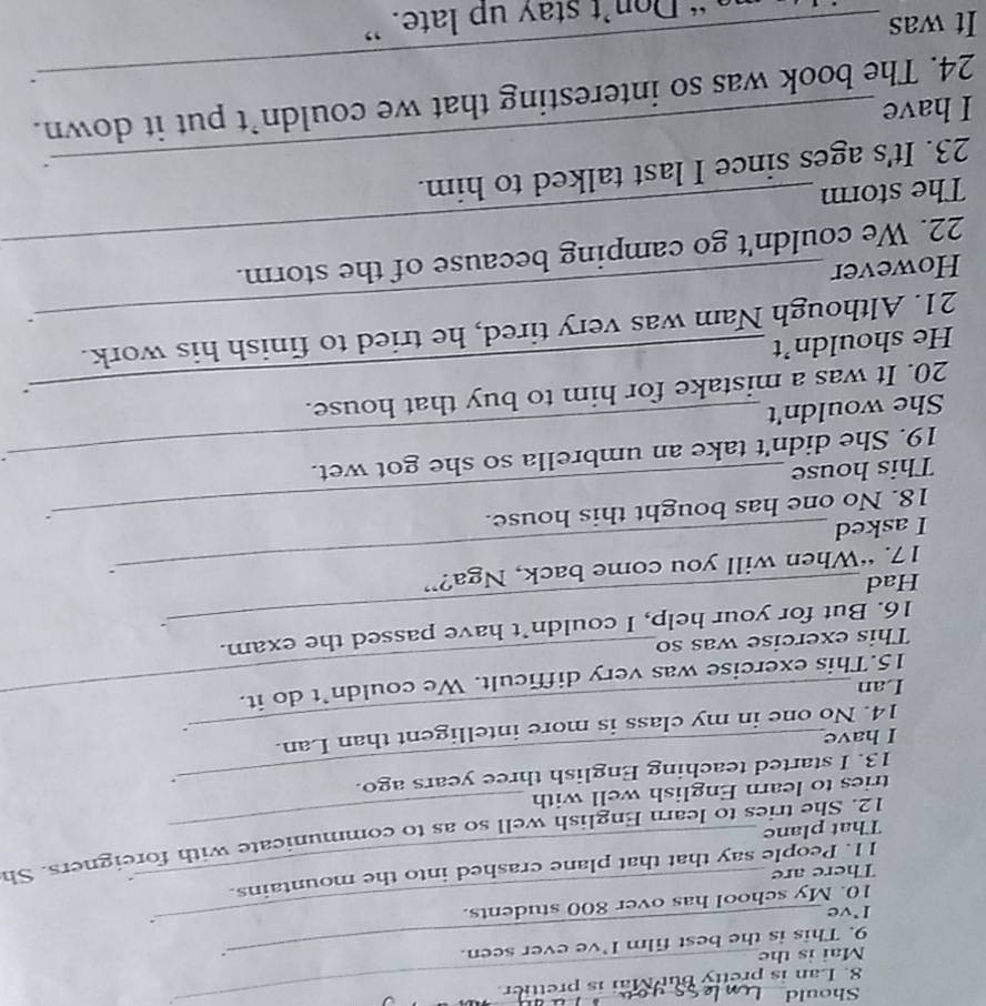 Should_ 
8. Lan is pretty but Mai is prettier. 
Mai is the 
9. This is the best film I’ve ever seen. 
. 
_. 
I've 
10. My school has over 800 students. 
There are 
. 
11. People say that that plane crashed into the mountains. 
12. She tries to learn English well so as to communicate with foreigners. Sh 
That plane 
tries to learn English well with 
13. I started teaching English three years ago. 
. 
I have 
14. No one in my class is more intelligent than Lan. 
. 
Lan 
15.This exercise was very difficult. We couldn’t do it. 
This exercise was so 
16. But for your help, I couldn’t have passed the exam. 
_: 
Had 
17. “When will you come back, Nga?” 
. 
I asked 
18. No one has bought this house. 
: 
This house 
19. She didn't take an umbrella so she got wet. 
. 
She wouldn't 
20. It was a mistake for him to buy that house. 
` 
He shouldn’t 
21. Although Nam was very tired, he tried to finish his work. 
_ 
However _、 
22. We couldn't go camping because of the storm. 
The storm 
_ 
23. It's ages since I last talked to him. 
I have 
24. The book was so interesting that we couldn’t put it down. 
_. 
It was 
“ Don’t stay up late. ”