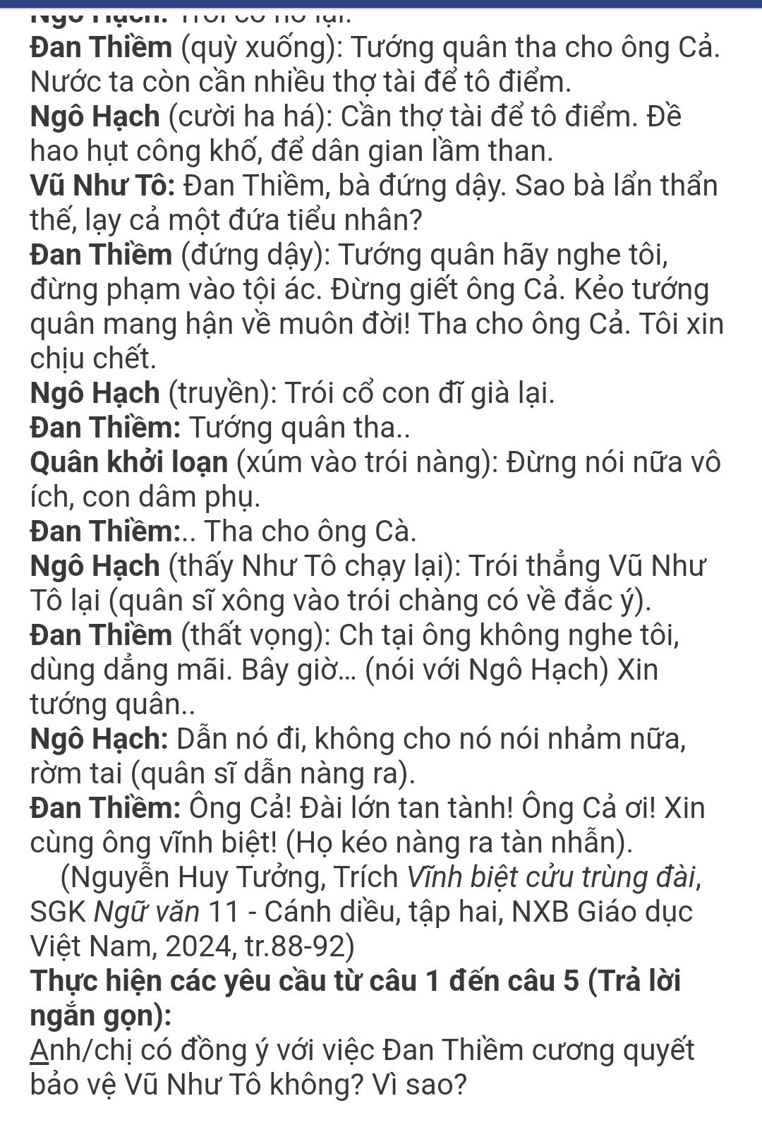 Đan Thiềm (quỳ xuống): Tướng quân tha cho ông Cả.
Nước ta còn cần nhiều thợ tài để tô điểm.
Ngô Hạch (cười ha há): Cần thợ tài để tô điểm. Đề
hao hụt công khố, để dân gian lầm than.
Vũ Như Tô: Đan Thiềm, bà đứng dậy. Sao bà lẩn thẩn
thế, lạy cả một đứa tiểu nhân?
Đan Thiềm (đứng dậy): Tướng quân hãy nghe tôi,
đừng phạm vào tội ác. Đừng giết ông Cả. Kẻo tướng
quân mang hận về muôn đời! Tha cho ông Cả. Tôi xin
chịu chết.
Ngô Hạch (truyền): Trói cổ con đĩ già lại.
Đan Thiềm: Tướng quân tha..
Quân khởi loạn (xúm vào trói nàng): Đừng nói nữa vô
ích, con dâm phụ.
Đan Thiềm:.. Tha cho ông Cà.
Ngô Hạch (thấy Như Tô chạy lại): Trói thẳng Vũ Như
Tô lại (quân sĩ xông vào trói chàng có về đắc ý).
Đan Thiềm (thất vọng): Ch tại ông không nghe tôi,
dùng dẳng mãi. Bây giờ... (nói với Ngô Hạch) Xin
tướng quân..
Ngô Hạch: Dẫn nó đi, không cho nó nói nhảm nữa,
rờm tai (quân sĩ dẫn nàng ra).
Đan Thiềm: Ông Cả! Đài lớn tan tành! Ông Cả ơi! Xin
cùng ông vĩnh biệt! (Họ kéo nàng ra tàn nhẫn).
(Nguyễn Huy Tưởng, Trích Vĩnh biệt cửu trùng đài,
SGK Ngữ văn 11 - Cánh diều, tập hai, NXB Giáo dục
Việt Nam, 2024, tr.88-92)
Thực hiện các yêu cầu từ câu 1 đến câu 5 (Trả lời
ngắn gọn):
Anh/chị có đồng ý với việc Đan Thiềm cương quyết
bảo vệ Vũ Như Tô không? Vì sao?