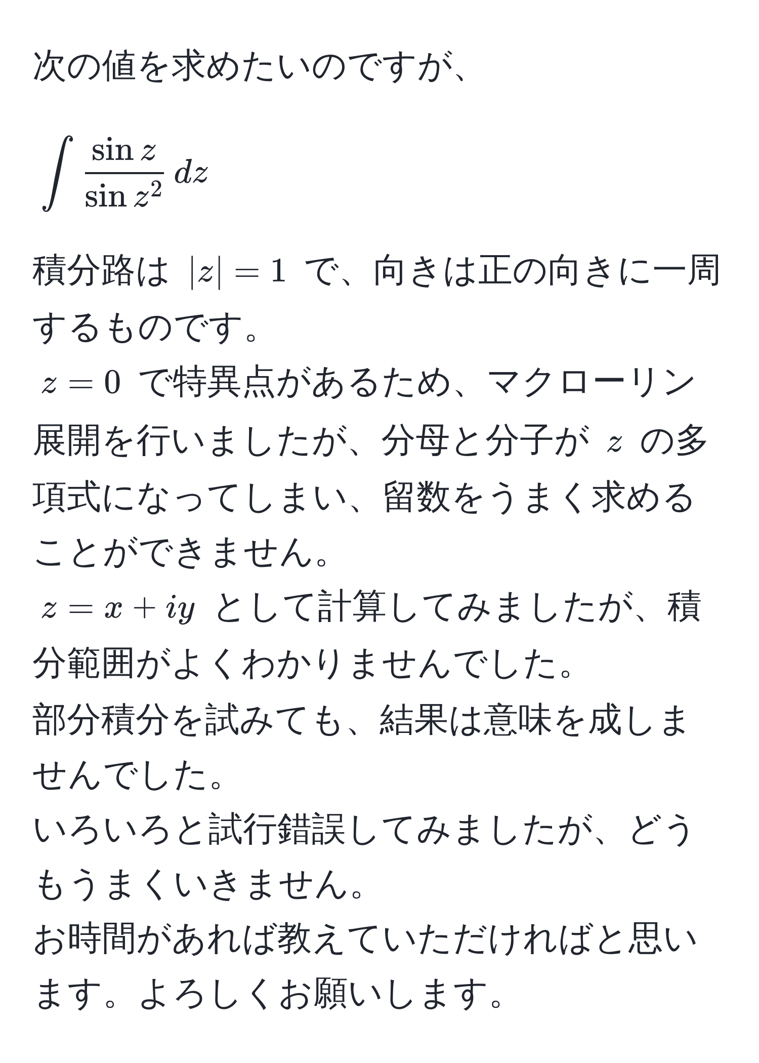 次の値を求めたいのですが、  
[
∈t fracsin zsin z^2 , dz 
]  
積分路は (|z|=1) で、向きは正の向きに一周するものです。  
(z=0) で特異点があるため、マクローリン展開を行いましたが、分母と分子が (z) の多項式になってしまい、留数をうまく求めることができません。  
(z=x+iy) として計算してみましたが、積分範囲がよくわかりませんでした。  
部分積分を試みても、結果は意味を成しませんでした。  
いろいろと試行錯誤してみましたが、どうもうまくいきません。  
お時間があれば教えていただければと思います。よろしくお願いします。