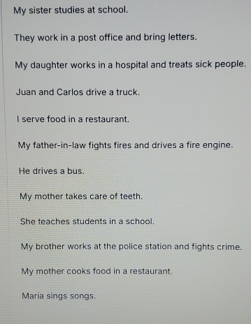 My sister studies at school. 
They work in a post office and bring letters. 
My daughter works in a hospital and treats sick people. 
Juan and Carlos drive a truck. 
I serve food in a restaurant. 
My father-in-law fights fires and drives a fire engine. 
He drives a bus. 
My mother takes care of teeth. 
She teaches students in a school. 
My brother works at the police station and fights crime. 
My mother cooks food in a restaurant. 
Maria sings songs.