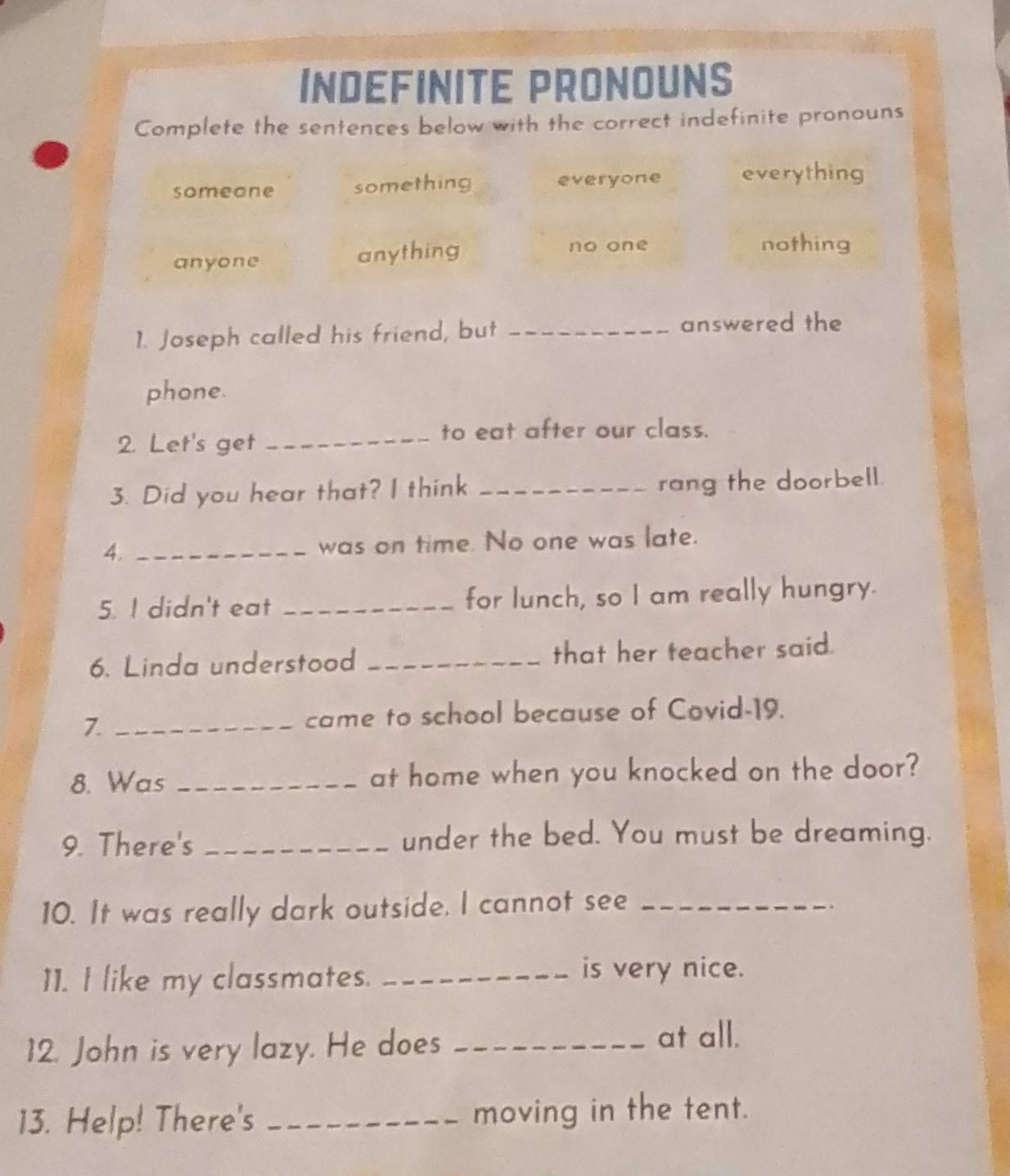 INDEFINITE PRONOUNS
Complete the sentences below with the correct indefinite pronouns
someone something everyone everything
anyone anything
no one nothing
1. Joseph called his friend, but_
answered the
phone.
2. Let's get_
to eat after our class.
3. Did you hear that? I think _rang the doorbell.
4. _was on time. No one was late.
5. I didn't eat _for lunch, so I am really hungry.
6. Linda understood _that her teacher said.
7._
came to school because of Covid-19.
8. Was _at home when you knocked on the door?
9. There's _under the bed. You must be dreaming.
10. It was really dark outside. I cannot see_
11. I like my classmates._
is very nice.
12. John is very lazy. He does_
at all.
13. Help! There's _moving in the tent.