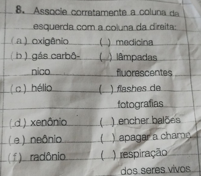 Associe corretamente a coluna da 
esquerda com a coluna da direita: 
( a ) oxigênio ( ) medicina 
( b ) gás carbô- ( ) lâmpadas 
nico fluorescentes 
( c ) hélio ( ) flashes de 
fotografias 
( d ) xenônio ) encher balões 
( e ) neônio ( apagar a chama 
( f ) radônio ( )respiração 
dos seres vivos