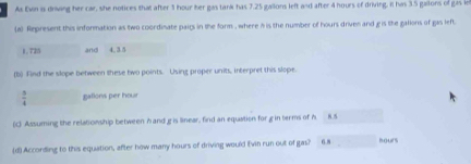 As Evn is driving her car, she notices that after 1 hour her gas tank has 7.25 gallons left and after 4 hours of driving. It has 3.5 galions of gas le 
(a) Represent this information as two coordinate pairs in the form , where h is the number of hours driven and g is the gations of gas left
1.725 and 4, 3.5
(b) Find the slope between these two points. Using proper units, interpret this slope.
 5/4  gallons per hour
(C) Assuming the relationship between hand g is linear, find an equation for g in terms of A. 8.5
(d) According to this equation, after how many hours of driving would ivin run out of gas? 6.8 hours