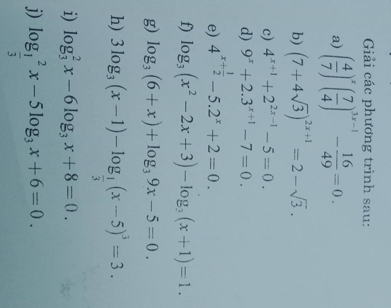 Giải các phương trình sau: 
a) ( 4/7 )^x( 7/4 )^3x-1- 16/49 =0. 
b) (7+4sqrt(3))^2x+1=2-sqrt(3). 
c) 4^(x+1)+2^(2x-1)-5=0. 
d) 9^x+2.3^(x+1)-7=0. 
e) 4^(x+frac 1)2-5.2^x+2=0. 
f) log _3(x^2-2x+3)-log _3(x+1)=1. 
g) log _3(6+x)+log _39x-5=0. 
h) 3log _3(x-1)-log _ 1/3 (x-5)^3=3. 
i) log _3^(2x-6log _3)x+8=0. 
j) log _ 1/3 ^2x-5log _3x+6=0.