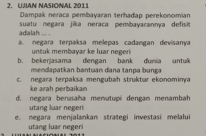 UJIAN NASIONAL 2011
Dampak neraca pembayaran terhadap perekonomian
suatu negara jika neraca pembayarannya defisit
adalah ... .
a. negara terpaksa melepas cadangan devisanya
untuk membayar ke luar negeri
b. bekerjasama dengan bank dunia untuk
mendapatkan bantuan dana tanpa bunga
c. negara terpaksa mengubah struktur ekonominya
ke arah perbaikan
d. negara berusaha menutupi dengan menambah
utang luar negeri
e. negara menjalankan strategi investasi melalui
utang luar negeri