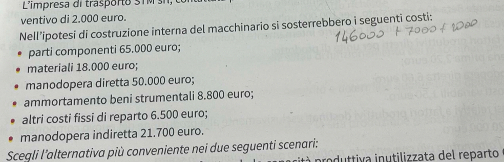 L'impresa di trasporto S T M i 
ventivo di 2.000 euro. 
Nell’ipotesi di costruzione interna del macchinario si sosterrebbero i seguenti costi: 
parti componenti 65.000 euro; 
materiali 18.000 euro; 
manodopera diretta 50.000 euro; 
ammortamento beni strumentali 8.800 euro; 
altri costi fissi di reparto 6.500 euro; 
manodopera indiretta 21.700 euro. 
Scegli l’alternativa più conveniente nei due seguenti scenari: 
sità p roduttiva inutilizzata del reparto