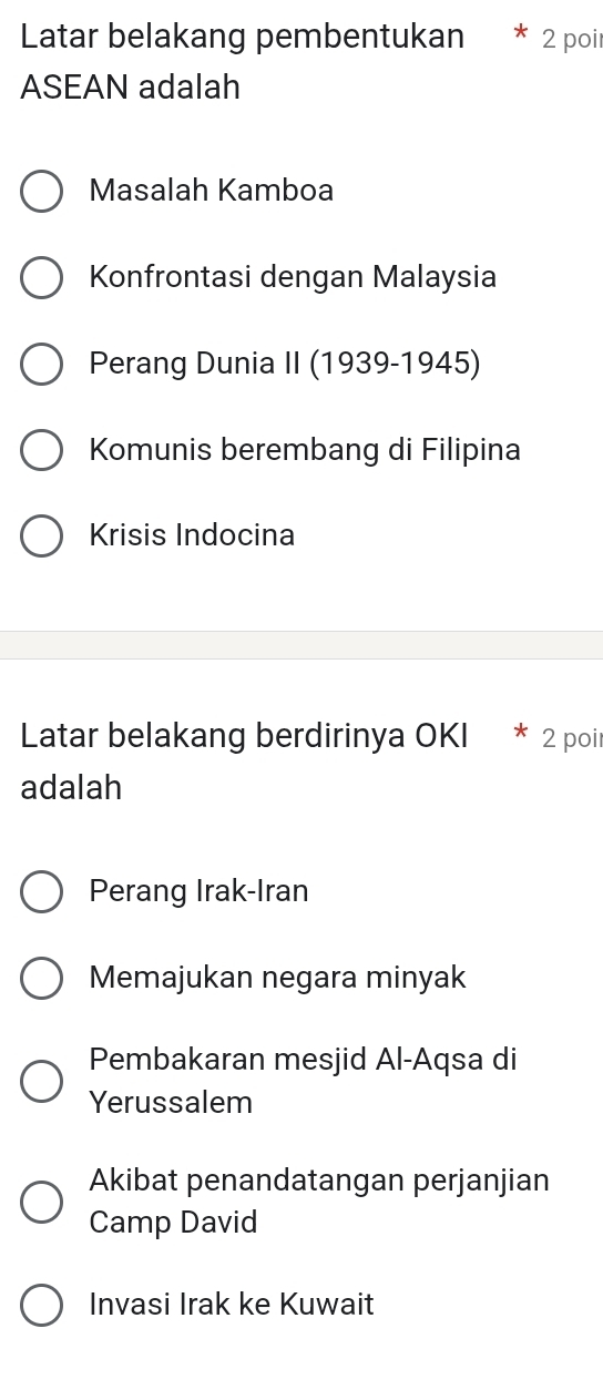 Latar belakang pembentukan 2 poir
ASEAN adalah
Masalah Kamboa
Konfrontasi dengan Malaysia
Perang Dunia II (1939-1945)
Komunis berembang di Filipina
Krisis Indocina
Latar belakang berdirinya OKI 2 poir
adalah
Perang Irak-Iran
Memajukan negara minyak
Pembakaran mesjid Al-Aqsa di
Yerussalem
Akibat penandatangan perjanjian
Camp David
Invasi Irak ke Kuwait