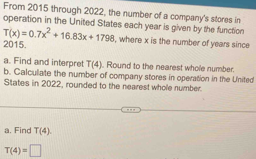 From 2015 through 2022, the number of a company's stores in 
operation in the United States each year is given by the function
T(x)=0.7x^2+16.83x+1798 , where x is the number of years since 
2015. 
a. Find and interpret T(4). Round to the nearest whole number. 
b. Calculate the number of company stores in operation in the United 
States in 2022, rounded to the nearest whole number. 
a. Find T(4).
T(4)=□