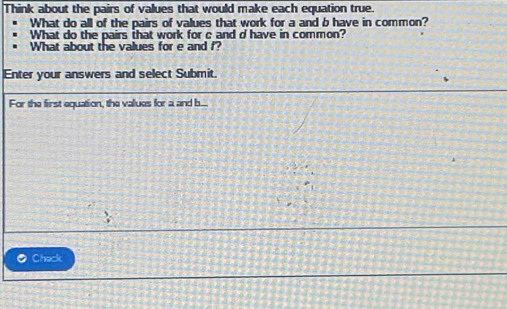 Think about the pairs of values that would make each equation true. 
What do all of the pairs of values that work for a and b have in common? 
What do the pairs that work for c and d have in common? 
What about the values for e and f? 
Enter your answers and select Submit. 
For the first equation, the values for a and b... 
Chack