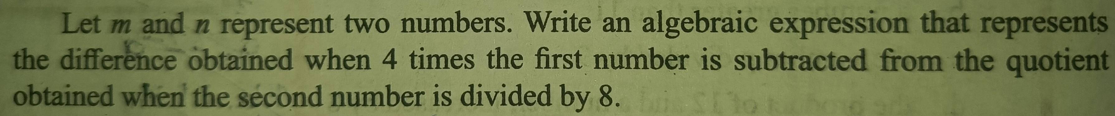 Let m and n represent two numbers. Write an algebraic expression that represents 
the difference obtained when 4 times the first number is subtracted from the quotient 
obtained when the second number is divided by 8.