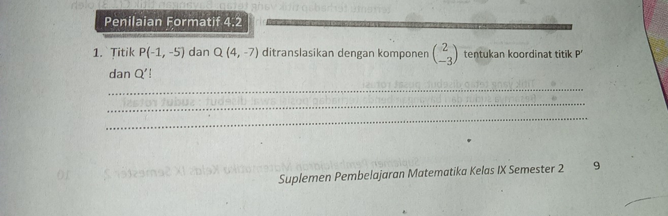 Penilaian Formatif 4:2
1. Titik P(-1,-5) dan Q(4,-7) ditranslasikan dengan komponen beginpmatrix 2 -3endpmatrix tentukan koordinat titik P’
dan Q'
_ 
_ 
_ 
Suplemen Pembelajaran Matematika Kelas IX Semester 2 9