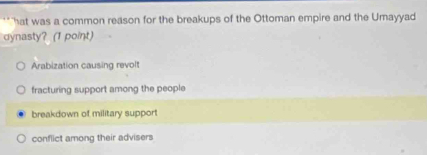 "hat was a common reason for the breakups of the Ottoman empire and the Umayyad
dynasty? (1 point)
Arabization causing revolt
fracturing support among the people
breakdown of military support
conflict among their advisers