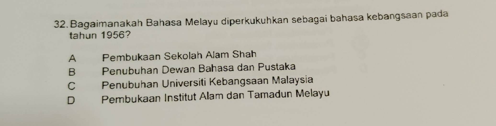 Bagaimanakah Bahasa Melayu diperkukuhkan sebagai bahasa kebangsaan pada
tahun 1956?
A Pembukaan Sekolah Alam Shah
B Penubuhan Dewan Bahasa dan Pustaka
C Penubuhan Universiti Kebangsaan Malaysia
D Pembukaan Institut Alam dan Tamadun Melayu