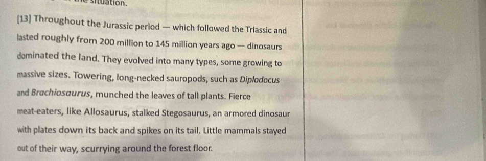 [13] Throughout the Jurassic period — which followed the Triassic and 
asted roughly from 200 million to 145 million years ago — dinosaurs 
dominated the land. They evolved into many types, some growing to 
massive sizes. Towering, long-necked sauropods, such as Diplodocus 
and Brachiosaurus, munched the leaves of tall plants. Fierce 
meat-eaters, like Allosaurus, stalked Stegosaurus, an armored dinosaur 
with plates down its back and spikes on its tail. Little mammals stayed 
out of their way, scurrying around the forest floor.