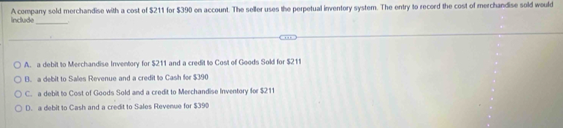 A company sold merchandise with a cost of $211 for $390 on account. The seller uses the perpetual inventory system. The entry to record the cost of merchandise sold would
include_ .
A. a debit to Merchandise Inventory for $211 and a credit to Cost of Goods Sold for $211
B. a debit to Sales Revenue and a credit to Cash for $390
C. a debit to Cost of Goods Sold and a credit to Merchandise Inventory for $211
D. a debit to Cash and a credit to Sales Revenue for $390