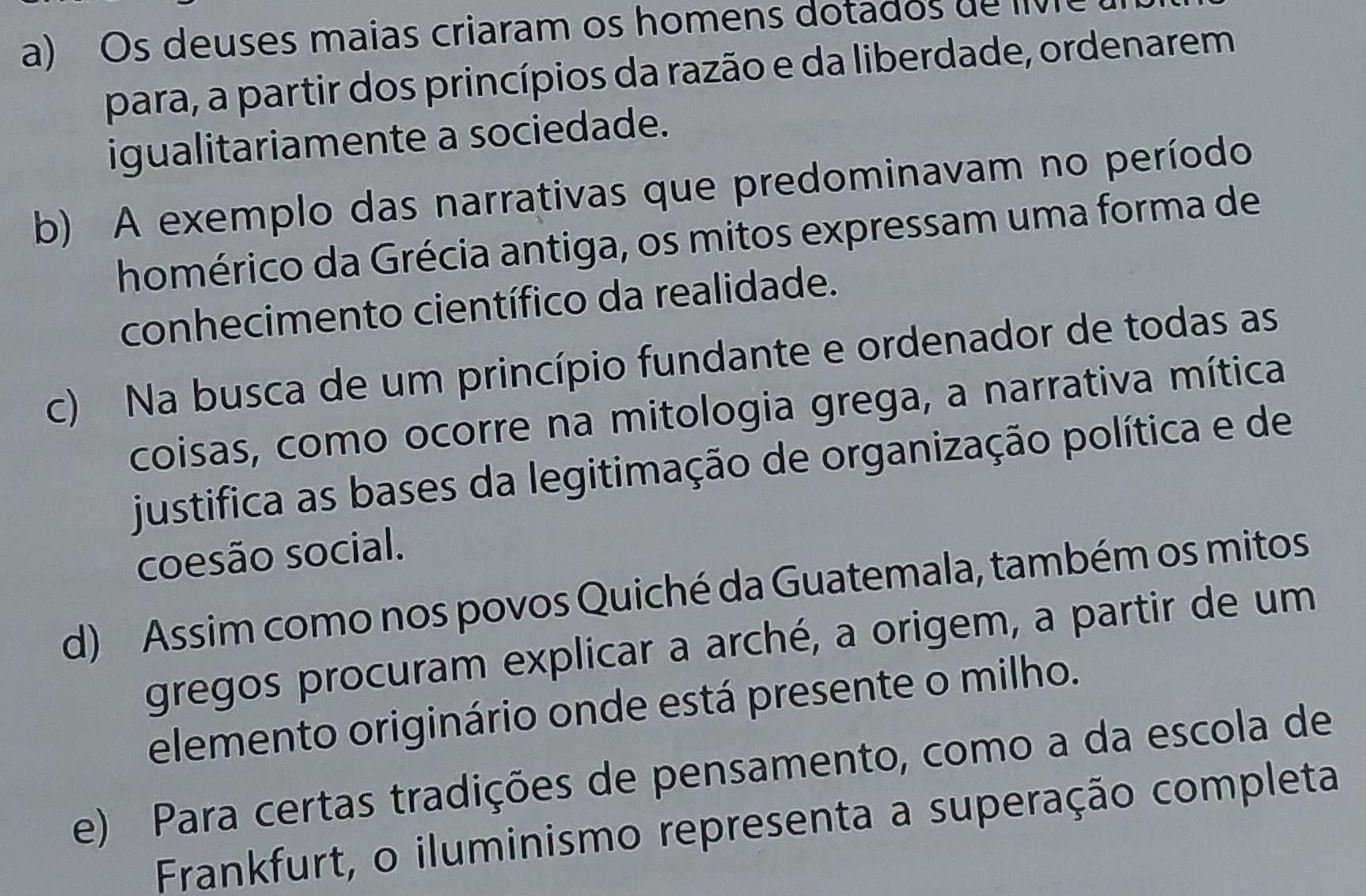 a) Os deuses maias criaram os homens dotados de liv 
para, a partir dos princípios da razão e da liberdade, ordenarem
igualitariamente a sociedade.
b) A exemplo das narrativas que predominavam no período
homérico da Grécia antiga, os mitos expressam uma forma de
conhecimento científico da realidade.
c) Na busca de um princípio fundante e ordenador de todas as
coisas, como ocorre na mitologia grega, a narrativa mítica
justifica as bases da legitimação de organização política e de
coesão social.
d) Assim como nos povos Quiché da Guatemala, também os mitos
gregos procuram explicar a arché, a origem, a partir de um
elemento originário onde está presente o milho.
e) Para certas tradições de pensamento, como a da escola de
Frankfurt, o iluminismo representa a superação completa