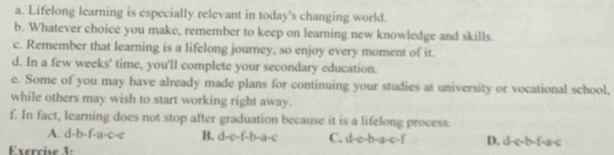 Lifelong learning is especially relevant in today's changing world.
b. Whatever choice you make, remember to keep on learning new knowledge and skills.
c. Remember that learning is a lifelong journey, so enjoy every moment of it.
d. In a few weeks' time, you'll complete your secondary education.
e. Some of you may have already made plans for continuing your studies at university or vocational school,
while others may wish to start working right away.
f. In fact, learning does not stop after graduation because it is a lifelong process.
A. d-b-f-a-c-e B. d-e-f-b-a-c C. d-e-b-a-c-f D. d-c-b-f-a-c
Exercise 3: