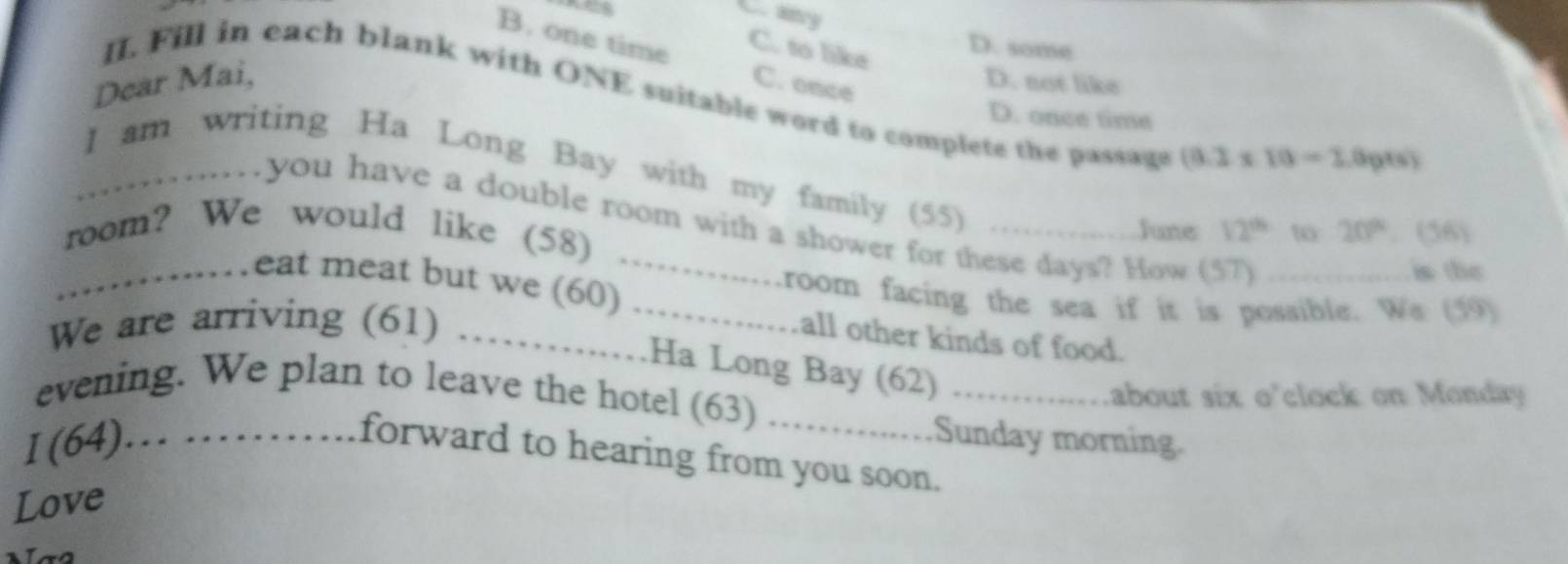 C. ancy
B. one time
C. to like
D. some
Dear Mai, C. once
D. not like
II. Fill in each blank with ONE suitable word to complete the passage (8.2* 10-2.0pts)
D. once time
_I am writing Ha Long Bay with my family (55)_
you have a double room with a shower for these days? How (57)
room? We would like (58)
June 12^(th) to 20°. (56)
is the
_………eat meat but we (60)_ room facing the sea if it is possible. We (59)
all other kinds of food.
We are arriving (61) ……Ha Long Bay (62)
Labout six o'clock on Monday 
evening. We plan to leave the hotel (63) ..........._ Sunday morning.
I (64)… ……. forward to hearing from you soon.
Love