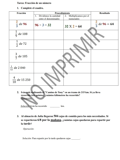 Tarea: Fracción de un número
1. Complete el cuadro.
2. Iván está realizando el "Camino de Tony" en un tramo de 215 km. Si ya lleva
recorrido tres quintos, _cuántos kilómetros ha recorrido?
Operación
_
Solución Iván ha recorrido km.
3. Al almacén de Julia llegaron 504 cajas de comida para los más necesitados. Si
se repartieron 6/8 por la mañana. ¿cuántas cajas quedaron para repartir por
la tarde?
Operación:
Solución: Para repartir por la tarde quedaron cajas_ .