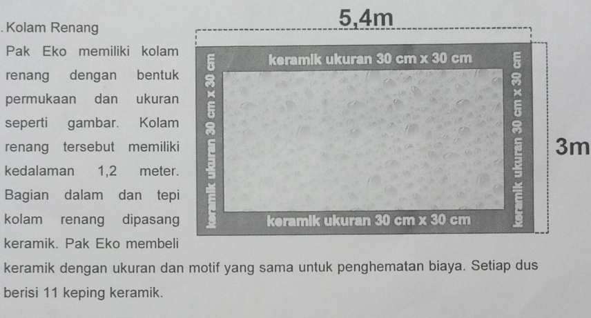 Kolam Renang
5,4m
Pak Eko memiliki kolam 
keramik ukuran 30 cm * 30 cm
renang dengan bentuk 
permukaan dan ukuran 
seperti gambar. Kolam E 
renang tersebut memiliki 
kedalaman 1,2 meter. 
Bagian dalam dan tepi 
kolam renang dipasang keramik ukuran 30 cm x 30 cm
a 3m
keramik. Pak Eko membeli 
keramik dengan ukuran dan motif yang sama untuk penghematan biaya. Setiap dus 
berisi 11 keping keramik.