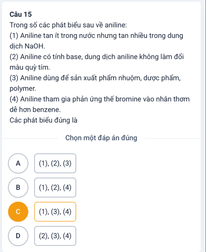 Trong số các phát biểu sau về aniline:
(1) Aniline tan ít trong nước nhưng tan nhiều trong dung
dịch NaOH.
(2) Aniline có tính base, dung dịch aniline không làm đổi
màu quỳ tím.
(3) Aniline dùng để sản xuất phẩm nhuộm, dược phẩm,
polymer.
(4) Aniline tham gia phản ứng thế bromine vào nhân thơm
dễ hơn benzene.
Các phát biểu đúng là
Chọn một đáp án đúng
A (1), (2), (3)
B (1), (2), (4)
C (1), (3), (4)
D (2), (3), (4)