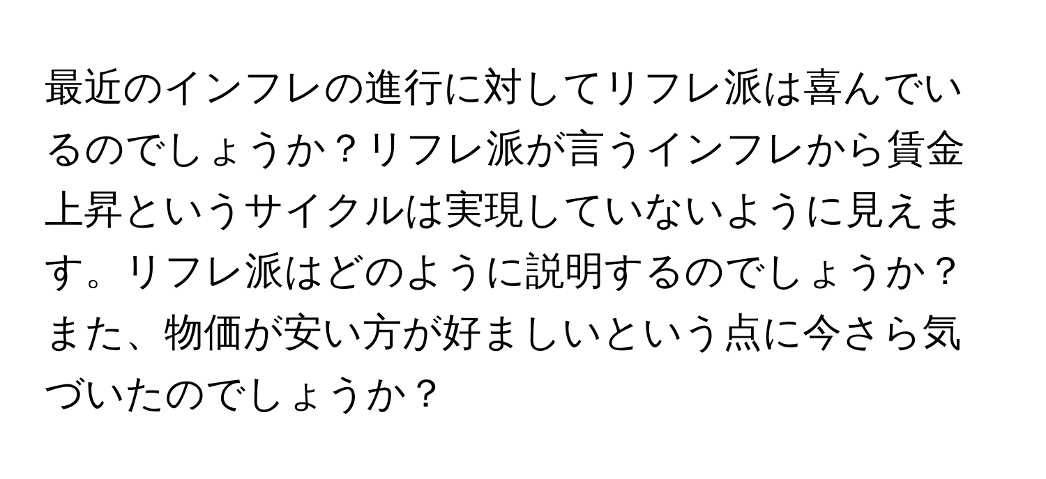 最近のインフレの進行に対してリフレ派は喜んでいるのでしょうか？リフレ派が言うインフレから賃金上昇というサイクルは実現していないように見えます。リフレ派はどのように説明するのでしょうか？また、物価が安い方が好ましいという点に今さら気づいたのでしょうか？