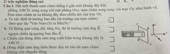 2/ trăc nghiệm đúng sai:
M R_b N
Câu 1. Đặt một thanh nam châm thắng ở gần một khung dây kín,
phẳng ABCD, song song với mặt phẳng Oxz, nam châm song song với trục Oy như hình vẽ.
Đưa nam châm ra xa khung dây theo chiều âm của trục Oy.
a. Ta xác định từ trường ban đầu (từ trường của nam châm)
theo quy tắc "Vào Nam (S) ra Bắc(N) " c z
b. Từ thông qua vòng dây tăng lên, thì từ trường cảm ứng vector B_c B
_  
ngược chiều từ trường ban đầu vector B. y
s o
e. Chiều của dòng điện cảm ứng xuất hiện trong khung dây là □ D x
ABCD.
A
đ. Dòng điện cảm ứng luôn được duy trì cho dù nam châm □
không còn chuyển động.