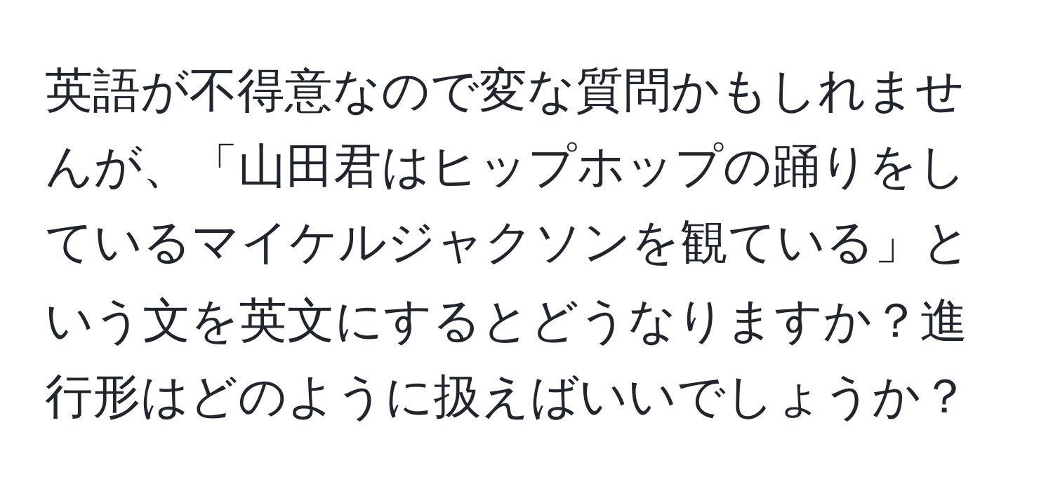 英語が不得意なので変な質問かもしれませんが、「山田君はヒップホップの踊りをしているマイケルジャクソンを観ている」という文を英文にするとどうなりますか？進行形はどのように扱えばいいでしょうか？