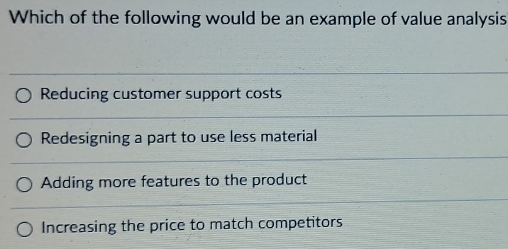 Which of the following would be an example of value analysis
Reducing customer support costs
Redesigning a part to use less material
Adding more features to the product
Increasing the price to match competitors