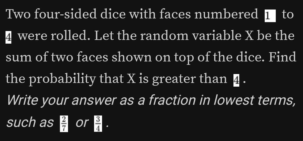 Two four-sided dice with faces numbered I to 
≌ were rolled. Let the random variable X be the 
sum of two faces shown on top of the dice. Find 
the probability that X is greater than η. 
Write your answer as a fraction in lowest terms, 
such as  2/7  or  3/4 ·