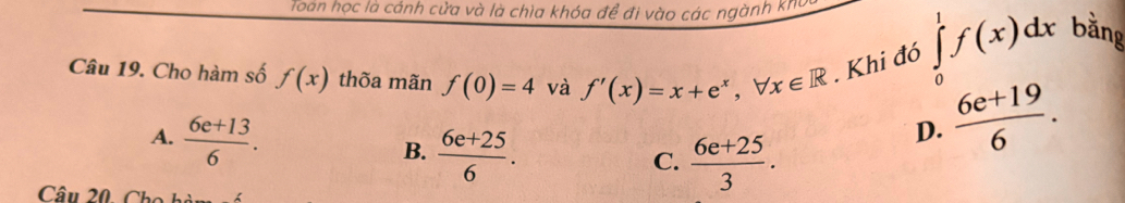 Toán học là cánh cửa và là chìa khóa để đi vào các ngành kho
Câu 19. Cho hàm số f(x) thõa mãn f(0)=4 và f'(x)=x+e^x, forall x∈ R. Khi đó ∈tlimits _0^(1f(x)dx bằng
A. frac 6e+13)6.
B.  (6e+25)/6 .  (6e+25)/3 .
D.  (6e+19)/6 . 
C.
Câu 20, Chc