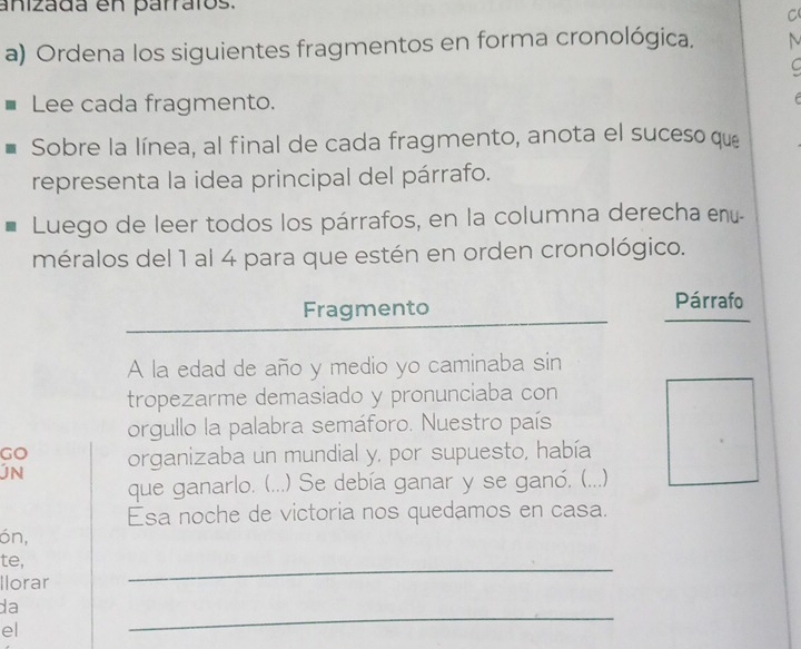 anizada en parratos. 
C 
a) Ordena los siguientes fragmentos en forma cronológica, 
C 
Lee cada fragmento. 
F 
Sobre la línea, al final de cada fragmento, anota el suceso que 
representa la idea principal del párrafo. 
Luego de leer todos los párrafos, en la columna derecha enú- 
méralos del 1 al 4 para que estén en orden cronológico. 
Fragmento Párrafo 
A la edad de año y medio yo caminaba sin 
tropezarme demasiado y pronunciaba con 
orgullo la palabra semáforo. Nuestro país 
Go organizaba un mundial y, por supuesto, había 
que ganarlo. (...) Se debía ganar y se ganó. (. ...) 
Esa noche de victoria nos quedamos en casa. 
ón, 
te, 
Ilorar 
_ 
_ 
da 
el