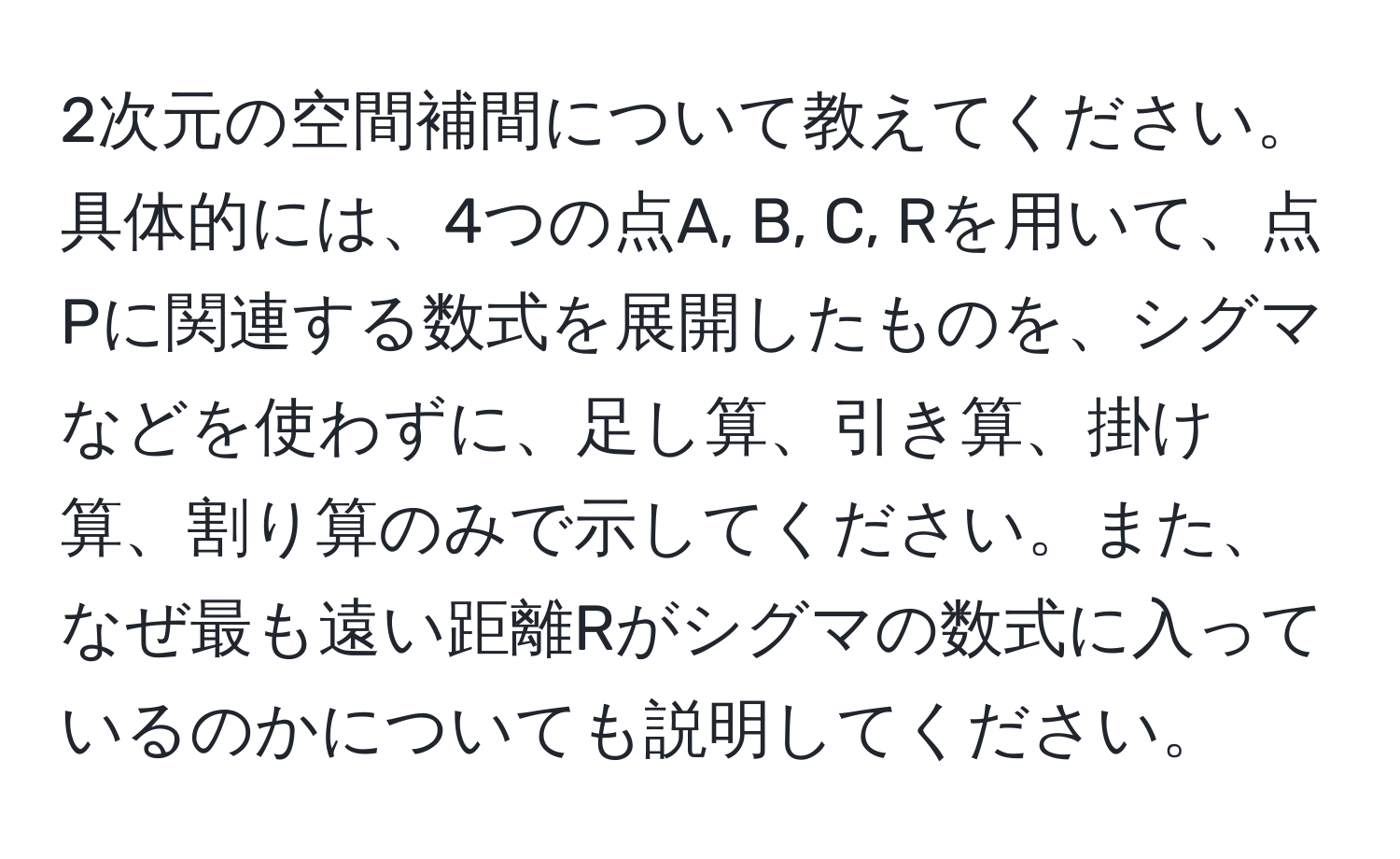 2次元の空間補間について教えてください。具体的には、4つの点A, B, C, Rを用いて、点Pに関連する数式を展開したものを、シグマなどを使わずに、足し算、引き算、掛け算、割り算のみで示してください。また、なぜ最も遠い距離Rがシグマの数式に入っているのかについても説明してください。