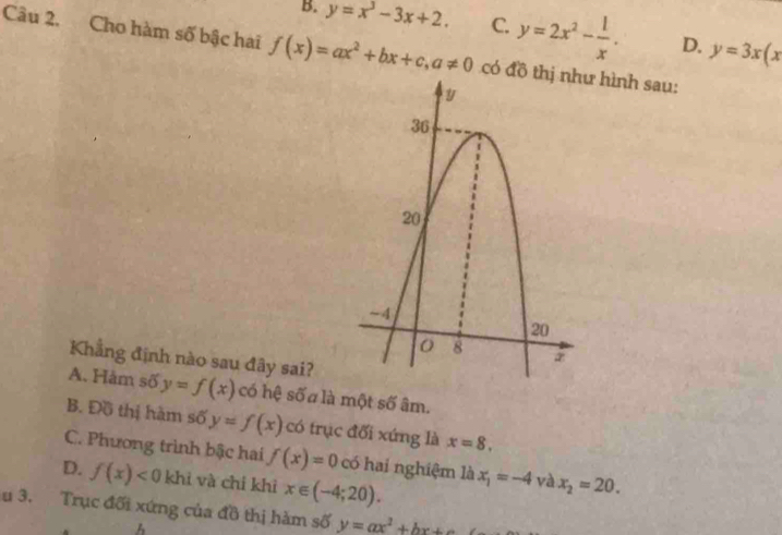 B. y=x^3-3x+2. C. y=2x^2- 1/x . D. y=3x(x
Câu 2. Cho hàm số bậc hai f(x)=ax^2+bx+c, a!= 0 có đồ thị như hình sau:
y
36
20
~ 4
20
8
Khẳng định nào sau đây sai?
A. Hàm số y=f(x) có hệ số a là một số âm.
B. Đồ thị hàm số y=f(x) có trục đối xứng là x=8.
C. Phương trình bậc hai f(x)=0 có hai nghiệm là x_1=-4 và x_2=20.
D. f(x)<0</tex> khì và chỉ khì x∈ (-4;20). 
u 3. Trục đối xứng của đồ thị hàm số y=ax^2+bx+
A