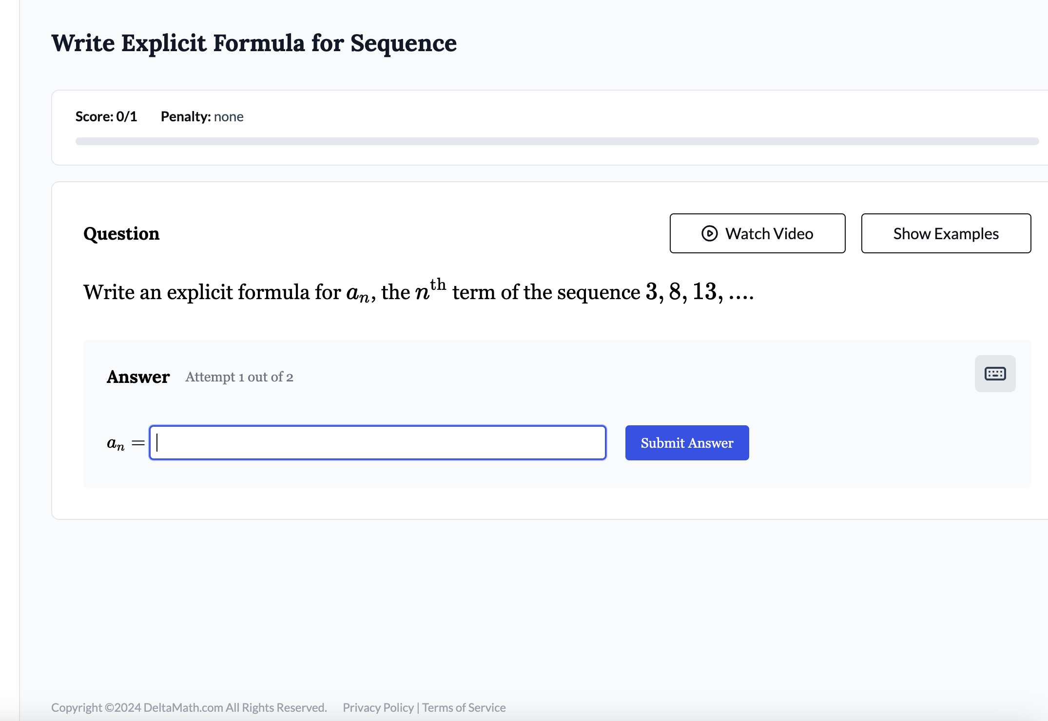 Write Explicit Formula for Sequence 
Score: 0/1 Penalty: none 
Question Watch Video Show Examples 
Write an explicit formula for a_n , the n^(th) term of the sequence 3, 8, 13, .... 
Answer Attempt 1 out of 2
a_n=□ Submit Answer 
Copyright ©2024 DeltaMath.com All Rights Reserved. Privacy Policy | Terms of Service